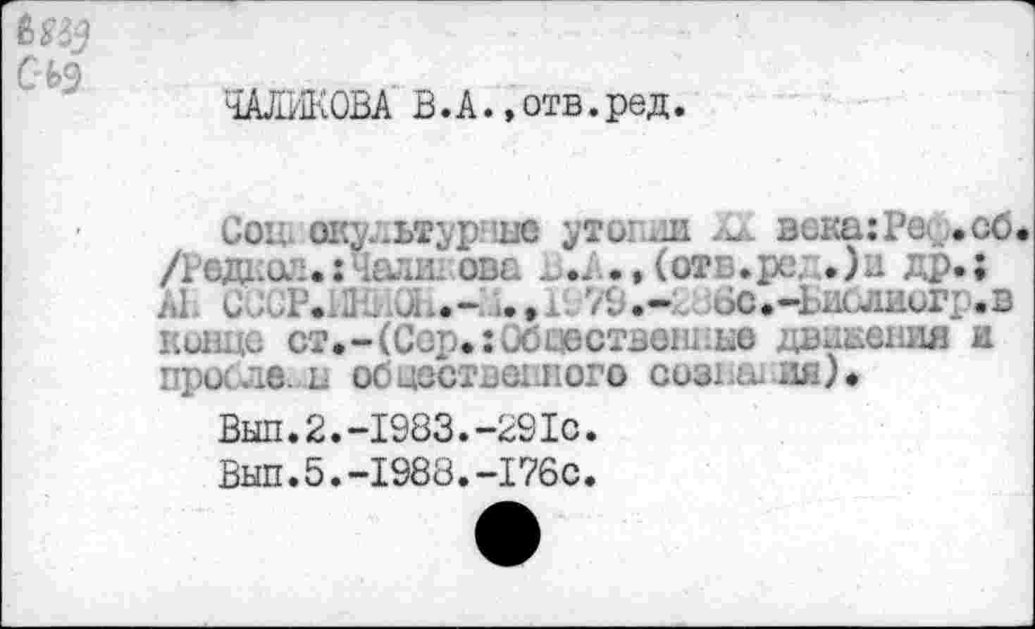 ﻿ШИКОВА В. А., отв. ред.
Coït окудьтурчне утопии	века: Ре^ .об
/Редшч.гЧали- ова	(отв.ре;.) в др.;
Al. CJCP.1J'. X.-	79.~ бс.-БислииГ! .в
конце ст.-(Сор. :ибсюствениЕе даааения и про .æ. а обцоствеыюго сознан ия)*
Вып.2.-1983.-291с.
Вып.5.-1988.-176с.